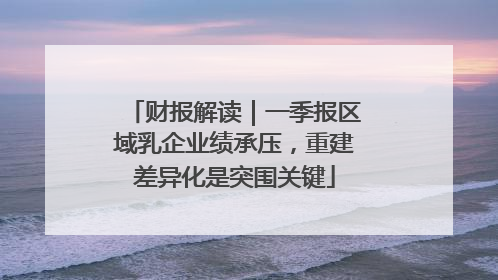 财报解读｜一季报区域乳企业绩承压，重建差异化是突围关键